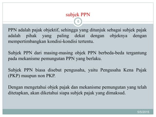 subjek PPN
5/5/2015
6
PPN adalah pajak objektif, sehingga yang ditunjuk sebagai subjek pajak
adalah pihak yang paling dekat dengan objeknya dengan
mempertimbangkan kondisi-kondisi tertentu.
Subjek PPN dari masing-masing objek PPN berbeda-beda tergantung
pada mekanisme pemungutan PPN yang berlaku.
Subjek PPN biasa disebut pengusaha, yaitu Pengusaha Kena Pajak
(PKP) maupun non PKP.
Dengan mengetahui objek pajak dan mekanisme pemungutan yang telah
ditetapkan, akan diketahui siapa subjek pajak yang dimaksud.
 