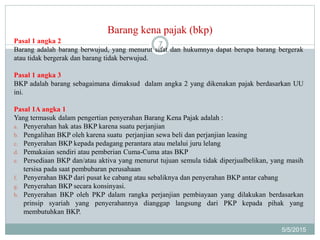Barang kena pajak (bkp)
5/5/2015
7Pasal 1 angka 2
Barang adalah barang berwujud, yang menurut sifat dan hukumnya dapat berupa barang bergerak
atau tidak bergerak dan barang tidak berwujud.
Pasal 1 angka 3
BKP adalah barang sebagaimana dimaksud dalam angka 2 yang dikenakan pajak berdasarkan UU
ini.
Pasal 1A angka 1
Yang termasuk dalam pengertian penyerahan Barang Kena Pajak adalah :
a. Penyerahan hak atas BKP karena suatu perjanjian
b. Pengalihan BKP oleh karena suatu perjanjian sewa beli dan perjanjian leasing
c. Penyerahan BKP kepada pedagang perantara atau melalui juru lelang
d. Pemakaian sendiri atau pemberian Cuma-Cuma atas BKP
e. Persediaan BKP dan/atau aktiva yang menurut tujuan semula tidak diperjualbelikan, yang masih
tersisa pada saat pembubaran perusahaan
f. Penyerahan BKP dari pusat ke cabang atau sebaliknya dan penyerahan BKP antar cabang
g. Penyerahan BKP secara konsinyasi.
h. Penyerahan BKP oleh PKP dalam rangka perjanjian pembiayaan yang dilakukan berdasarkan
prinsip syariah yang penyerahannya dianggap langsung dari PKP kepada pihak yang
membutuhkan BKP.
 