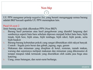 Non bkp
5/5/2015
9
UU PPN menganur prinsip negative list, yang berarti menganggap semua barang
adalah BKP kecuali apabila UU PPN menetapkan lain.
Pasal 4A ayat 2
Jenis barang yang tidak dikenakan PPN (Non BKP)
a. Barang hasil pertanian atau hasil pengeboran yang diambil langsung dari
sumbernya seperti batu bara sebelum diproses menjadi briket batu bara, bijih
timah, bijih besi, bijih emas, bijih tembaga, bijih nikel, bijih perak, serta
bijih bauksit
b. Barang-barang kebutuhan pokok yang sangat dibutuhkan oleh rakyat banyak
Contoh : Segala jenis beras dan gabah, jagung, sagu, garam
a. Makanan dan minuman yang disajikan di hotel, restoran, rumah makan,
warung dan sejenisnya meliputi makanan dan minuman yang dikonsumsi di
tempat maupun tidak termasuk yang diserahkan oleh usaha jasa boga atau
katering.
b. Uang, emas batangan, dan surat-surat berharga.
 