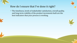 How do I ensure that I’ve done it right?
• The timeliness, levels of stakeholder satisfaction, overall quality,
and long-term viability of the product increments built are the
best indicators that your process is working.
 