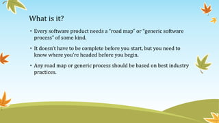 What is it?
• Every software product needs a “road map” or “generic software
process” of some kind.
• It doesn’t have to be complete before you start, but you need to
know where you’re headed before you begin.
• Any road map or generic process should be based on best industry
practices.
 