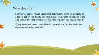 Who does it?
• Software engineers and their product stakeholders collaborate to
adapt a generic software process model to meet the needs of team
and then either follow it directly, or more likely, adapt as needed.
• Every software team should be disciplined but flexible and self-
empowered when needed.
 