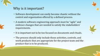 Why is it important?
• Software development can easily become chaotic without the
control and organization offered by a defined process.
• A modern software engineering approach must be “agile” and
embrace changes that are needed to satisfy the stakeholders’
requirements.
• It is important not to be too focused on documents and rituals.
• The process should only include those activities, controls, and
work products that are appropriate for the project team and the
product that is to be produced.
 