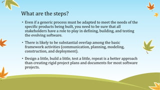 What are the steps?
• Even if a generic process must be adapted to meet the needs of the
specific products being built, you need to be sure that all
stakeholders have a role to play in defining, building, and testing
the evolving software.
• There is likely to be substantial overlap among the basic
framework activities (communication, planning, modeling,
construction, and deployment).
• Design a little, build a little, test a little, repeat is a better approach
than creating rigid project plans and documents for most software
projects.
 