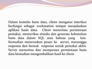 Dalam konteks basis data, client mengatur interface
berfungsi sebagai workstation tempat menjalankan
aplikasi basis data. Client menerima permintaan
pemakai, memeriksa sintaks dan generate kebutuhan
basis data dalam SQL atau bahasa yang         lain.
Kemudian meneruskan pesan ke server, menunggu
response dan bentuk response untuk pemakai akhir.
Server menerima dan memproses permintaan basis
data kemudian mengembalikan hasil ke client.
 