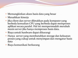  Memungkinkan akses basis data yang besar
 Menaikkan kinerja
 Jika client dan server diletakkan pada komputer yang
  berbeda kemudian CPU yang berbeda dapat memproses
  aplikasi secara paralel. Hal ini mempermudah merubah
  mesin server jika hanya memproses basis data.
 Biaya untuk hardware dapat dikurangi
 Hanya server yang membutuhkan storage dan kekuatan
  proses yang cukup untuk menyimpan dan mengatur basis
  data
 Biaya komunikasi berkurang
 