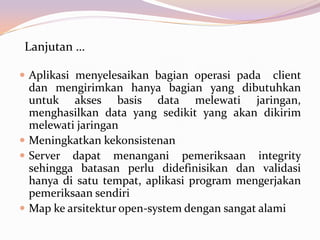 Lanjutan …

 Aplikasi menyelesaikan bagian operasi pada     client
  dan mengirimkan hanya bagian yang dibutuhkan
  untuk akses basis data melewati jaringan,
  menghasilkan data yang sedikit yang akan dikirim
  melewati jaringan
 Meningkatkan kekonsistenan
 Server dapat menangani pemeriksaan integrity
  sehingga batasan perlu didefinisikan dan validasi
  hanya di satu tempat, aplikasi program mengerjakan
  pemeriksaan sendiri
 Map ke arsitektur open-system dengan sangat alami
 