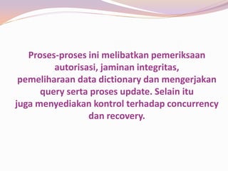 Proses-proses ini melibatkan pemeriksaan
         autorisasi, jaminan integritas,
 pemeliharaan data dictionary dan mengerjakan
      query serta proses update. Selain itu
juga menyediakan kontrol terhadap concurrency
                 dan recovery.
 
