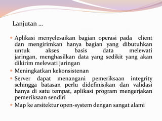 Lanjutan …

 Aplikasi menyelesaikan bagian operasi pada     client
  dan mengirimkan hanya bagian yang dibutuhkan
  untuk       akses      basis     data      melewati
  jaringan, menghasilkan data yang sedikit yang akan
  dikirim melewati jaringan
 Meningkatkan kekonsistenan
 Server dapat menangani pemeriksaan integrity
  sehingga batasan perlu didefinisikan dan validasi
  hanya di satu tempat, aplikasi program mengerjakan
  pemeriksaan sendiri
 Map ke arsitektur open-system dengan sangat alami
 