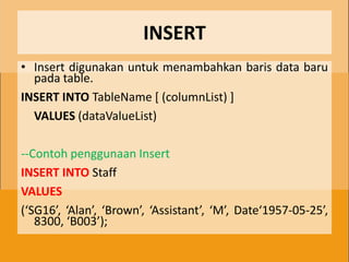 INSERT
• Insert digunakan untuk menambahkan baris data baru
  pada table.
INSERT INTO TableName [ (columnList) ]
  VALUES (dataValueList)

--Contoh penggunaan Insert
INSERT INTO Staff
VALUES
(‘SG16’, ‘Alan’, ‘Brown’, ‘Assistant’, ‘M’, Date‘1957-05-25’,
   8300, ‘B003’);
 