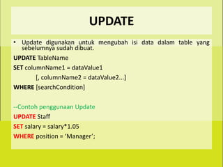 UPDATE
• Update digunakan untuk mengubah isi data dalam table yang
   sebelumnya sudah dibuat.
UPDATE TableName
SET columnName1 = dataValue1
        [, columnName2 = dataValue2...]
WHERE [searchCondition]

--Contoh penggunaan Update
UPDATE Staff
SET salary = salary*1.05
WHERE position = ‘Manager’;
 