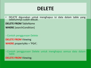 DELETE
• DELETE digunakan untuk menghapus isi data dalam table yang
  sebelumnya sudah dibuat.
DELETE FROM TableName
WHERE [searchCondition]

--Contoh penggunaan Delete
DELETE FROM Viewing
WHERE propertyNo = ‘PG4’;

--Contoh penggunaan Delete untuk menghapus semua data dalam
   table
DELETE FROM Viewing;
 