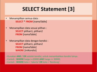 SELECT Statement [3]
• Menampilkan semua data :
      SELECT * FROM [namaTable]

• Menampilkan data sesuai pilihan :
      SELECT pilihan1, pilihan2
      FROM [namaTable]

• Menampilkan data dengan kondisi :
      SELECT pilihan1, pilihan2
      FROM [namaTable]
      WHERE [iniKondisi]

--Gunakan AND / OR setelah kondisi, untuk menambahkan kondisi lainya.
--Contoh : WHERE harga >=20000 AND harga <= 30000;
--Contoh : WHERE kota = ‘Jakarta’ OR kota = ‘Bandung’;
 