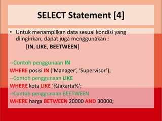 SELECT Statement [4]
• Untuk menampilkan data sesuai kondisi yang
  diinginkan, dapat juga menggunakan :
      [IN, LIKE, BEETWEEN]

--Contoh penggunaan IN
WHERE posisi IN (‘Manager’, ‘Supervisor’);
--Contoh penggunaan LIKE
WHERE kota LIKE ‘%Jakarta%’;
--Contoh penggunaan BEETWEEN
WHERE harga BETWEEN 20000 AND 30000;
 