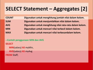 SELECT Statement – Aggregates [2]
COUNT          Digunakan untuk menghitung jumlah nilai dalam kolom.
SUM            Digunakan untuk menjumlahkan nilai dalam kolom.
AVG            Digunakan untuk menghitung nilai rata-rata dalam kolom.
MIN            Digunakan untuk mencari nilai terkecil dalam kolom.
MAX            Digunakan untuk mencari nilai terbesardalam kolom.

--Contoh penggunaan MIN dan AVG
SELECT
   MIN(salary) AS myMin,
   AVG(salary) AS myAvg
FROM Staff;
 