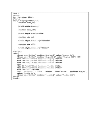 <HTML>
<Style>
Div {font-size: 12pt;}
</Style>
<Script Language="JScript">
function disp_on()
{
kata12.style.display=""
}
function disp_off()
{
kata12.style.display="none"
}
function vis_on()
{
kata22.style.visibility="visible"
}
function vis_off()
{
kata22.style.visibility="hidden"
}
</Script>
<Body>
<Input type="Button" onclick="disp_on()" value="Display On">
<Input type="Button" onclick="disp_off()" value="Display Off"> <BR>
<Div ID="kata11">Text Percobaan Display 1</Div>
<Div ID="kata12">Text Percobaan Display 2</Div>
<Div ID="kata13">Text Percobaan Display 3</Div>
<hr>
<Div ID="kata21">Text Percobaan Visible 1</Div>
<Div ID="kata22">Text Percobaan Visible 2</Div>
<Div ID="kata23"></Div>
Text Percobaan Visible 3<Input type="Button" onclick="vis_on()"
value="Visible On">
<Input type="Button" onclick="vis_off()" value="Visible Off">
</Body>
</HTML>
 