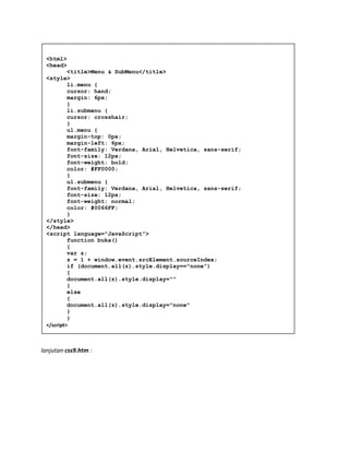 lanjutan css9.htm :
<html>
<head>
<title>Menu & SubMenu</title>
<style>
li.menu {
cursor: hand;
margin: 6px;
}
li.submenu {
cursor: crosshair;
}
ul.menu {
margin-top: 0px;
margin-left: 6px;
font-family: Verdana, Arial, Helvetica, sans-serif;
font-size: 12px;
font-weight: bold;
color: #FF0000;
}
ul.submenu {
font-family: Verdana, Arial, Helvetica, sans-serif;
font-size: 12px;
font-weight: normal;
color: #0066FF;
}
</style>
</head>
<script language="JavaScript">
function buka()
{
var z;
z = 1 + window.event.srcElement.sourceIndex;
if (document.all(z).style.display=="none")
{
document.all(z).style.display=""
}
else
{
document.all(z).style.display="none"
}
}
</script>
 