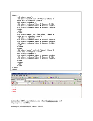 Cobalah buat HTML seperti berikut, serta pelajari logika dan script-nya!
(simpan dgn nama CSS10.htm)
Bandingkan hasilnya dengan file css9.htm !!!
<body>
<ul class="menu">
<li class="menu" onClick="buka()">Menu A
<div style="display: none">
<ul class="submenu">
<li class="submenu">Menu A Submenu 1</li>
<li class="submenu">Menu A Submenu 2</li>
<li class="submenu">Menu A Submenu 3</li>
</ul>
</div>
</li>
<li class="menu" onClick="buka()">Menu B
<div style="display: none">
<ul class="submenu">
<li class="submenu">Menu B Submenu 1</li>
<li class="submenu">Menu B Submenu 2</li>
<li class="submenu">Menu B Submenu 3</li>
</ul>
</div>
</li>
<li class="menu" onClick="buka()">Menu C
<div style="display: none">
<ul class="submenu">
<li class="submenu">Menu C Submenu 1</li>
<li class="submenu">Menu C Submenu 2</li>
<li class="submenu">Menu C Submenu 3</li>
</ul>
</div>
</li>
</ul>
</body>
</html>
 