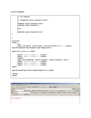 lanjutan css10.htm :
if (z=="menuB")
{
if (submenuB.style.display=="none")
{
submenuA.style.display="none";
submenuB.style.display="";
}
else
{
submenuB.style.display="none"
}
}
</script>
<body>
<hr>
<span id="menuA" class="menu" onClick="buka()">Menu A </span>
<span id="submenuA" class="submenu" style="display: none"> }
<span>| Menu A Submenu 1 |</span>
<span>| Menu A Submenu 2 |</span>
<span>| Menu A Submenu 3 |</span>
</span>
<span id="submenuB" class="submenu" style="display: none">
<span>| Menu B Submenu 1 |</span>
<span>| Menu B Submenu 2 |</span>
<span>| Menu B Submenu 3 |</span>
</span>
<span id="menuB" class="menu" onClick="buka()">Menu B </span>
</body>
</html>
 