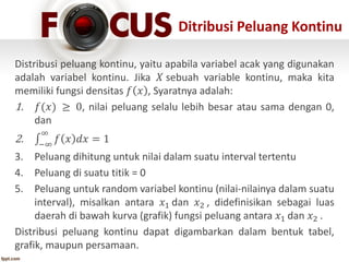 Ditribusi Peluang Kontinu
Distribusi peluang kontinu, yaitu apabila variabel acak yang digunakan
adalah variabel kontinu. Jika 𝑋 sebuah variable kontinu, maka kita
memiliki fungsi densitas 𝑓 𝑥 , Syaratnya adalah:
1. 𝑓(𝑥) ≥ 0, nilai peluang selalu lebih besar atau sama dengan 0,
dan
2. −∞
∞
𝑓 𝑥 𝑑𝑥 = 1
3. Peluang dihitung untuk nilai dalam suatu interval tertentu
4. Peluang di suatu titik = 0
5. Peluang untuk random variabel kontinu (nilai-nilainya dalam suatu
interval), misalkan antara 𝑥1 dan 𝑥2 , didefinisikan sebagai luas
daerah di bawah kurva (grafik) fungsi peluang antara 𝑥1 dan 𝑥2 .
Distribusi peluang kontinu dapat digambarkan dalam bentuk tabel,
grafik, maupun persamaan.
 