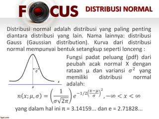 Distribusi normal adalah distribusi yang paling penting
diantara distribusi yang lain. Nama lainnya: distribusi
Gauss (Gaussian distribution). Kurva dari distribusi
normal mempunyai bentuk setangkup seperti lonceng :
Fungsi padat peluang (pdf) dari
peubah acak normal X dengan
rataan μ dan variansi 𝜎2 yang
memiliki distribusi normal
adalah:
𝑛 𝑥; 𝜇, 𝜎 =
1
𝜎 2𝜋
𝑒
−1/2
𝑥−𝜇
𝜎
2
, −∞ < 𝑥 < ∞
yang dalam hal ini π = 3.14159... dan e = 2.71828...
DISTRIBUSI NORMAL
 