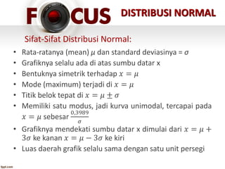 • Rata-ratanya (mean) μ dan standard deviasinya = σ
• Grafiknya selalu ada di atas sumbu datar x
• Bentuknya simetrik terhadap 𝑥 = 𝜇
• Mode (maximum) terjadi di 𝑥 = 𝜇
• Titik belok tepat di 𝑥 = 𝜇 ± 𝜎
• Memiliki satu modus, jadi kurva unimodal, tercapai pada
𝑥 = 𝜇 sebesar
0,3989
𝜎
• Grafiknya mendekati sumbu datar x dimulai dari 𝑥 = 𝜇 +
3𝜎 ke kanan 𝑥 = 𝜇 − 3𝜎 ke kiri
• Luas daerah grafik selalu sama dengan satu unit persegi
Sifat-Sifat Distribusi Normal:
DISTRIBUSI NORMAL
 
