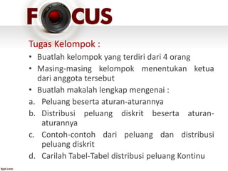 Tugas Kelompok :
• Buatlah kelompok yang terdiri dari 4 orang
• Masing-masing kelompok menentukan ketua
dari anggota tersebut
• Buatlah makalah lengkap mengenai :
a. Peluang beserta aturan-aturannya
b. Distribusi peluang diskrit beserta aturan-
aturannya
c. Contoh-contoh dari peluang dan distribusi
peluang diskrit
d. Carilah Tabel-Tabel distribusi peluang Kontinu
 