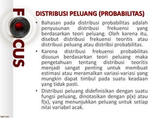 DISTRIBUSI PELUANG (PROBABILITAS)
• Bahasan pada distribusi probabilitas adalah
penyusunan distribusi frekuensi yang
berdasarkan teori peluang. Oleh karena itu,
disebut distribusi frekuensi teoritis atau
distribusi peluang atau distribsi probabilitas.
• Karena distribusi frekuensi probabilitas
disusun berdasarkan teori peluang maka
pengetahuan tentang distribusi teoritis
menjadi sangat penting untuk membuat
estimasi atau meramalkan variasi-variasi yang
mungkin dapat timbul pada suatu keadaan
yang tidak pasti.
• Distribusi peluang didefinisikan dengan suatu
fungsi peluang, dinotasikan dengan p(x) atau
f(x), yang menunjukkan peluang untuk setiap
nilai variabel acak.
 