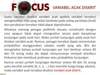 VARIABEL ACAK DISKRIT
Suatu variabel disebut variabel acak apabila variabel tersebut
menghasilkan nilai yang selalu berbeda pada setiap peristiwa (trial)
dan perubahan tersebut tidak dapat diperkirakan.
Misalnya seorang petugas poliklinik disuatu rumahsakit dengan
cara apapun tidak dapat mengetahui secara pasti banyaknya
kunjungan pada esok hari. Maka jumlah kunjungan pada esok hari
disebut variabel acak. Namun, petugas tersebut dapat menentukan
probabilitas menggunakan catatan medik yang ada. Bila dia
mengetahui bahwa jumlah kunjungan per hari berkisar antara 40
dan 55 orang maka dia dapat menyusunnya menjadi distribusi
frekuensi dan membuat prakiraan atau probabilitas kunjungan.
Karena variasi jumlah kunjungan berkisar antara 40 dan 55 orang
yaitu bersifat variable (0, 1, 2, …) dan memiliki harga-harga absolut,
maka variabel acak tersebut disebut variabel acak diskrit.
 