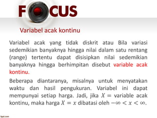 Variabel acak kontinu
Variabel acak yang tidak diskrit atau Bila variasi
sedemikian banyaknya hingga nilai dalam satu rentang
(range) tertentu dapat disisipkan nilai sedemikian
banyaknya hingga berhimpitan disebut variable acak
kontinu.
Beberapa diantaranya, misalnya untuk menyatakan
waktu dan hasil pengukuran. Variabel ini dapat
mempunyai setiap harga. Jadi, jika 𝑋 = variable acak
kontinu, maka harga 𝑋 = 𝑥 dibatasi oleh −∞ < 𝑥 < ∞.
 