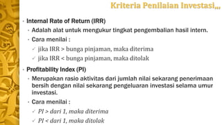 Kriteria Penilaian Investasi,,,
• Internal Rate of Return (IRR)
• Adalah alat untuk mengukur tingkat pengembalian hasil intern.
• Cara menilai :
 jika IRR > bunga pinjaman, maka diterima
 jika IRR < bunga pinjaman, maka ditolak
• Profitability Index (PI)
• Merupakan rasio aktivitas dari jumlah nilai sekarang penerimaan
bersih dengan nilai sekarang pengeluaran investasi selama umur
investasi.
• Cara menilai :
 PI > dari 1, maka diterima
 PI < dari 1, maka ditolak
 