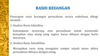 RASIO KEUANGAN
Penerapan rasio keuangan perusahaan secara sederhana dibagi
menjadi :
1. Analisis Rasio Likuiditas
kemampuan seseorang atau perusahaan untuk memenuhi
kewajiban atau utang yang segera harus dibayar dengan harta
lancarnya.
2. Analisis Rasio Solvabilitas
Merupakan rasio yang mengukur sampai sejauh mana aktiva
perusahaan dibiayai dengan utang.
 