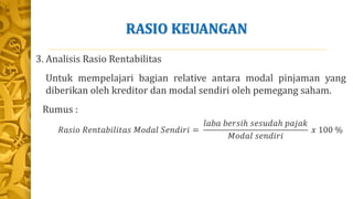 RASIO KEUANGAN
3. Analisis Rasio Rentabilitas
Untuk mempelajari bagian relative antara modal pinjaman yang
diberikan oleh kreditor dan modal sendiri oleh pemegang saham.
Rumus :
𝑅𝑎𝑠𝑖𝑜 𝑅𝑒𝑛𝑡𝑎𝑏𝑖𝑙𝑖𝑡𝑎𝑠 𝑀𝑜𝑑𝑎𝑙 𝑆𝑒𝑛𝑑𝑖𝑟𝑖 =
𝑙𝑎𝑏𝑎 𝑏𝑒𝑟𝑠𝑖ℎ 𝑠𝑒𝑠𝑢𝑑𝑎ℎ 𝑝𝑎𝑗𝑎𝑘
𝑀𝑜𝑑𝑎𝑙 𝑠𝑒𝑛𝑑𝑖𝑟𝑖
𝑥 100 %
 
