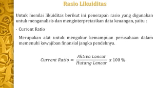 Rasio Likuiditas
Untuk menilai likuiditas berikut ini penerapan rasio yang digunakan
untuk menganalisis dan menginterpretasikan data keuangan, yaitu :
• Current Ratio
Merupakan alat untuk mengukur kemampuan perusahaan dalam
memenuhi kewajiban finansial jangka pendeknya.
𝐶𝑢𝑟𝑟𝑒𝑛𝑡 𝑅𝑎𝑡𝑖𝑜 =
𝐴𝑘𝑡𝑖𝑣𝑎 𝐿𝑎𝑛𝑐𝑎𝑟
𝐻𝑢𝑡𝑎𝑛𝑔 𝐿𝑎𝑛𝑐𝑎𝑟
𝑥 100 %
 