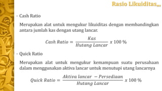 Rasio Likuiditas,,,
• Cash Ratio
Merupakan alat untuk mengukur likuiditas dengan membandingkan
antara jumlah kas dengan utang lancar.
𝐶𝑎𝑠ℎ 𝑅𝑎𝑡𝑖𝑜 =
𝐾𝑎𝑠
𝐻𝑢𝑡𝑎𝑛𝑔 𝐿𝑎𝑛𝑐𝑎𝑟
𝑥 100 %
• Quick Ratio
Merupakan alat untuk mengukur kemampuan suatu perusahaan
dalam menggunakan aktiva lancar untuk menutupi utang lancarnya
𝑄𝑢𝑖𝑐𝑘 𝑅𝑎𝑡𝑖𝑜 =
𝐴𝑘𝑡𝑖𝑣𝑎 𝑙𝑎𝑛𝑐𝑎𝑟 − 𝑃𝑒𝑟𝑠𝑒𝑑𝑖𝑎𝑎𝑛
𝐻𝑢𝑡𝑎𝑛𝑔 𝐿𝑎𝑛𝑐𝑎𝑟
𝑥 100 %
 