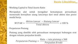Rasio Likuiditas,,,
• Working Capital to Total Assets Ratio
Merupakan alat untuk mengukur kemampuan perusahaan
memenuhi kewajiban utang lancarnya dari total aktiva dan posisi
modal kerja.
𝑊𝐶𝑇𝐴𝑅 =
𝐴𝑘𝑡𝑖𝑣𝑎 𝐿𝑎𝑛𝑐𝑎𝑟 − 𝐻𝑢𝑡𝑎𝑛𝑔 𝐿𝑎𝑛𝑐𝑎𝑟
𝑇𝑜𝑡𝑎𝑙 𝐴𝑘𝑡𝑖𝑣𝑎
𝑥 100 %
• Perputaran Piutang
Piutang yang dimiliki oleh perusahaan mempunyai hubungan erat
dengan volume penjualan kredit.
𝑃𝑒𝑟𝑝𝑢𝑡𝑎𝑟𝑎𝑛 𝑃𝑖𝑢𝑡𝑎𝑛𝑔 =
𝑅𝑎𝑡𝑎 − 𝑟𝑎𝑡𝑎 𝑝𝑖𝑢𝑡𝑎𝑛𝑔 𝑥 360
𝑃𝑒𝑛𝑗𝑢𝑎𝑙𝑎𝑛 𝐾𝑟𝑒𝑑𝑖𝑡
 