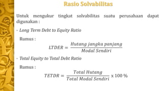 Rasio Solvabilitas
Untuk mengukur tingkat solvabilitas suatu perusahaan dapat
digunakan :
• Long Term Debt to Equity Ratio
Rumus :
𝐿𝑇𝐷𝐸𝑅 =
𝐻𝑢𝑡𝑎𝑛𝑔 𝑗𝑎𝑛𝑔𝑘𝑎 𝑝𝑎𝑛𝑗𝑎𝑛𝑔
𝑀𝑜𝑑𝑎𝑙 𝑆𝑒𝑛𝑑𝑖𝑟𝑖
• Total Equity to Total Debt Ratio
Rumus :
𝑇𝐸𝑇𝐷𝑅 =
𝑇𝑜𝑡𝑎𝑙 𝐻𝑢𝑡𝑎𝑛𝑔
𝑇𝑜𝑡𝑎𝑙 𝑀𝑜𝑑𝑎𝑙 𝑆𝑒𝑛𝑑𝑖𝑟𝑖
x 100 %
 
