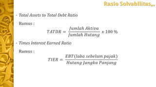 Rasio Solvabilitas,,,
• Total Assets to Total Debt Ratio
Rumus :
𝑇𝐴𝑇𝐷𝑅 =
𝐽𝑢𝑚𝑙𝑎ℎ 𝐴𝑘𝑡𝑖𝑣𝑎
𝐽𝑢𝑚𝑙𝑎ℎ 𝐻𝑢𝑡𝑎𝑛𝑔
𝑥 100 %
• Times Interest Earned Ratio
Rumus :
𝑇𝐼𝐸𝑅 =
𝐸𝐵𝑇(𝑙𝑎𝑏𝑎 𝑠𝑒𝑏𝑒𝑙𝑢𝑚 𝑝𝑎𝑗𝑎𝑘)
𝐻𝑢𝑡𝑎𝑛𝑔 𝐽𝑎𝑛𝑔𝑘𝑎 𝑃𝑎𝑛𝑗𝑎𝑛𝑔
 