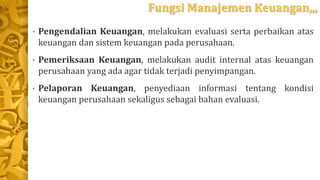 Fungsi Manajemen Keuangan,,,
• Pengendalian Keuangan, melakukan evaluasi serta perbaikan atas
keuangan dan sistem keuangan pada perusahaan.
• Pemeriksaan Keuangan, melakukan audit internal atas keuangan
perusahaan yang ada agar tidak terjadi penyimpangan.
• Pelaporan Keuangan, penyediaan informasi tentang kondisi
keuangan perusahaan sekaligus sebagai bahan evaluasi.
 