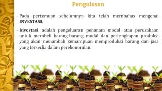 Pengulasan
• Pada pertemuan sebelumnya kita telah membahas mengenai
INVESTASI.
• Investasi adalah pengeluaran penanam modal atau perusahaan
untuk membeli barang-barang modal dan perlengkapan produksi
yang akan menambah kemampuan memproduksi barang dan jasa
yang tersedia dalam perekonomian.
 