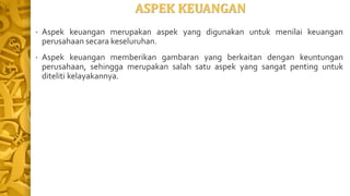 ASPEK KEUANGAN
• Aspek keuangan merupakan aspek yang digunakan untuk menilai keuangan
perusahaan secara keseluruhan.
• Aspek keuangan memberikan gambaran yang berkaitan dengan keuntungan
perusahaan, sehingga merupakan salah satu aspek yang sangat penting untuk
diteliti kelayakannya.
 