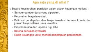 Apa saja yang di nilai ?
Secara keseluruhan, penilaian dalam aspek keuangan meliputi :
 Sumber-sumber dana yang diperoleh.
 Kebutuhan biaya investasi.
 Estimasi pendapatan dan biaya investasi, termasuk jenis dan
jumlah biaya selama umur investasi.
 Proyek neraca dan laporan rugi laba
 Kriteria penilaian investasi
 Rasio keuangan untuk menilai kemampuan perusahaan.
 