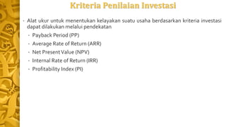 Kriteria Penilaian Investasi
• Alat ukur untuk menentukan kelayakan suatu usaha berdasarkan kriteria investasi
dapat dilakukan melalui pendekatan
• Payback Period (PP)
• Average Rate of Return (ARR)
• Net PresentValue (NPV)
• Internal Rate of Return (IRR)
• Profitability Index (PI)
 