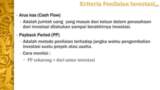 Kriteria Penilaian Investasi,,,
• Arus kas (Cash Flow)
• Adalah jumlah uang yang masuk dan keluar dalam perusahaan
dari investasi dilakukan sampai berakhirnya investasi.
• Payback Period (PP)
• Adalah metode penilaian terhadap jangka waktu pengembalian
investasi suatu proyek atau usaha.
• Cara menilai :
 PP sekarang < dari umur investasi
 