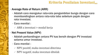 Kriteria Penilaian Investasi,,,
• Average Rate of Return (ARR)
• Adalah cara mengukur rata-rata pengambilan bunga dengan cara
membandingkan antara rata-rata laba sebelum pajak dengan
rata investasi.
• Cara menilai :
 ARR x investasi > modal kerja
• Net Present Value (NPV)
• Adalah perbandingan antara PV kas bersih dengan PV investasi
selama umur investasi.
• Cara menilai :
 NPV positif, maka investasi diterima
 NPV negatif, maka investasi ditolak
 