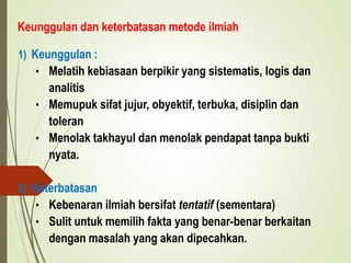 Keunggulan dan keterbatasan metode ilmiah
1) Keunggulan :
• Melatih kebiasaan berpikir yang sistematis, logis dan
analitis
• Memupuk sifat jujur, obyektif, terbuka, disiplin dan
toleran
• Menolak takhayul dan menolak pendapat tanpa bukti
nyata.
2) Keterbatasan
• Kebenaran ilmiah bersifat tentatif (sementara)
• Sulit untuk memilih fakta yang benar-benar berkaitan
dengan masalah yang akan dipecahkan.
 