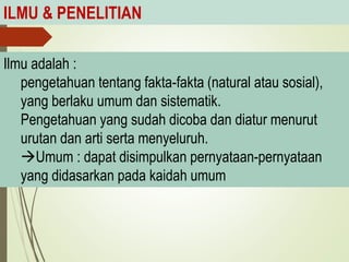 ILMU & PENELITIAN
Ilmu adalah :
pengetahuan tentang fakta-fakta (natural atau sosial),
yang berlaku umum dan sistematik.
Pengetahuan yang sudah dicoba dan diatur menurut
urutan dan arti serta menyeluruh.
Umum : dapat disimpulkan pernyataan-pernyataan
yang didasarkan pada kaidah umum
 