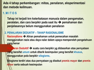 Ada 4 tahap perkembangan: mitos, penalaran, eksperimentasi
dan metode keilmuan.
1. M I T O S
Tahap ini terjadi krn keterbatasan manusia dalam pengamatan,
peralatan, dan cara berpikir pada saat itu  pemahaman dan
penjelasannya belum menggunakan penalaran
2. PENALARAN DEDUKTIF – TAHAP RASIONALISME
Rasionalisme  Aliran pemahaman untuk pemecahan masalah
menggunakan rasio atau daya nalar dalam upaya memperoleh pengetahuan
yang benar
Penalaran Deduktif  suatu cara berpikir yg didasarkan atas pernyataan
yang bersifat umum untuk ditarik kesimpulan yang bersifat khusus,
menggunakan pola berpikir silogisme.
Silogisme terdiri atas dua pernyataan yg disebut premis mayor dan premis
minor serta sebuah kesimpulan
 