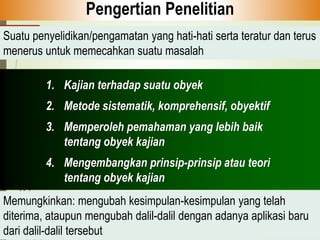 1. Kajian terhadap suatu obyek
2. Metode sistematik, komprehensif, obyektif
3. Memperoleh pemahaman yang lebih baik
tentang obyek kajian
4. Mengembangkan prinsip-prinsip atau teori
tentang obyek kajian
Pengertian Penelitian
Suatu penyelidikan/pengamatan yang hati-hati serta teratur dan terus
menerus untuk memecahkan suatu masalah
Memungkinkan: mengubah kesimpulan-kesimpulan yang telah
diterima, ataupun mengubah dalil-dalil dengan adanya aplikasi baru
dari dalil-dalil tersebut
 