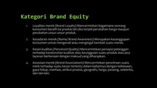Kategori Brand Equity
1. Loyalitas merek (Brand Loyalty) Mencerminkan bagaimana seorang
konsumen beralih ke produk lain jika terjadi perubahan harga maupun
perubahan unsur-unsur produk.
2. Kesadaran merek (Name/ Brand Awareness) Merupakan kesanggupan
konsumen untuk mengenali atau mengingat kembali suatu merek.
3. Kesan kualitas (Perceived Quality) Mencerminkan persepsi pelanggan
terhadap keseluruhan kualitas atau keunggulan suatu produk atau jasa
layanan berkenaan dengan maksud yang diharapkan.
4. Assosiasi merek (Brand Associations) Mencerminkan pencitraan suatu
merk terhadap suatu kesan tertentu dalam kaitannya dengan kebiasaan,
gaya hidup, manfaat, atribut produk, geografis, harga, pesaing, selebritis,
dan lain-lain.
 